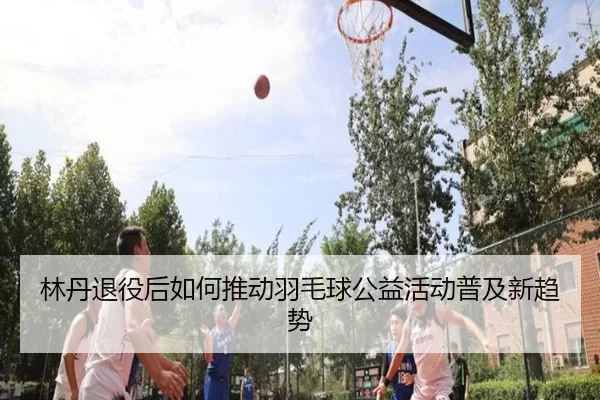 林丹退役后如何推动羽毛球公益活动普及新趋势